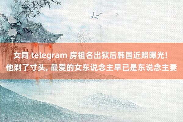 女同 telegram 房祖名出狱后韩国近照曝光! 他剃了寸头， 最爱的女东说念主早已是东说念主妻