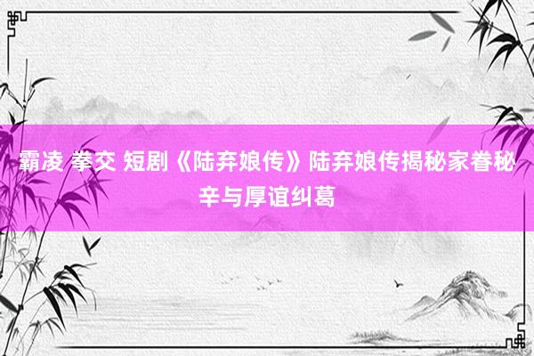 霸凌 拳交 短剧《陆弃娘传》陆弃娘传揭秘家眷秘辛与厚谊纠葛