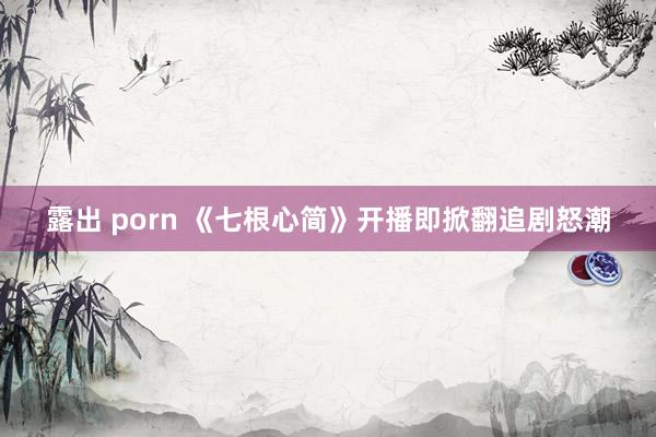 露出 porn 《七根心简》开播即掀翻追剧怒潮