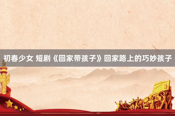 初春少女 短剧《回家带孩子》回家路上的巧妙孩子