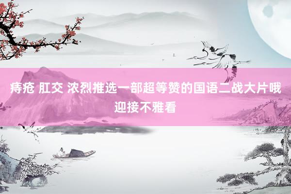 痔疮 肛交 浓烈推选一部超等赞的国语二战大片哦迎接不雅看