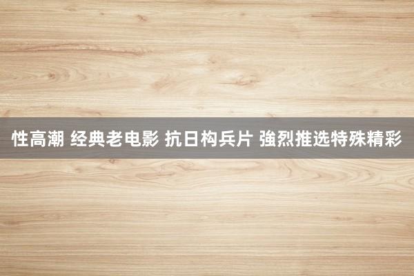 性高潮 经典老电影 抗日构兵片 強烈推选特殊精彩