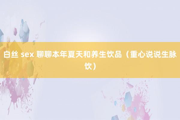 白丝 sex 聊聊本年夏天和养生饮品（重心说说生脉饮）