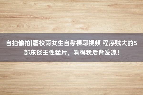 自拍偷拍]藝校兩女生自慰裸聊視頻 程序贼大的5部东谈主性猛片，看得我后背发凉！